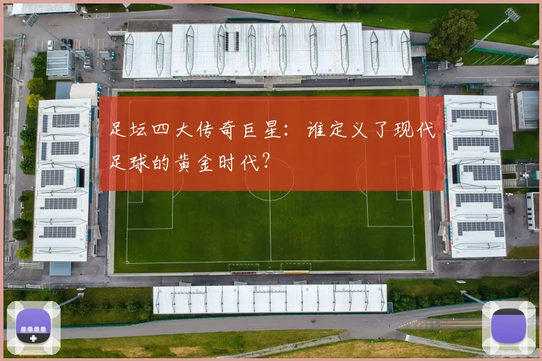 足坛四大传奇巨星：谁定义了现代足球的黄金时代？