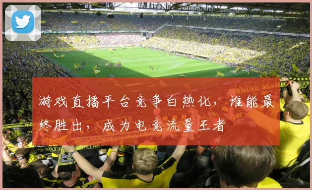 游戏直播平台竞争白热化，谁能最终胜出，成为电竞流量王者