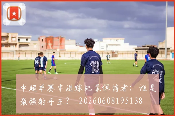 中超单赛季进球纪录保持者:谁是最强射手王?_20260608195138
