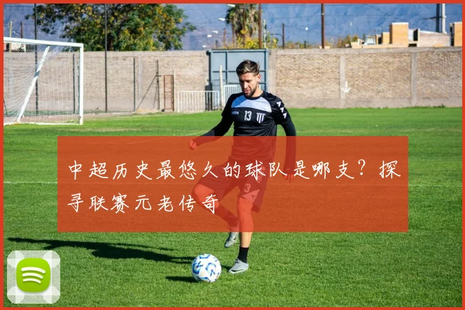 中超历史最悠久的球队是哪支？探寻联赛元老传奇