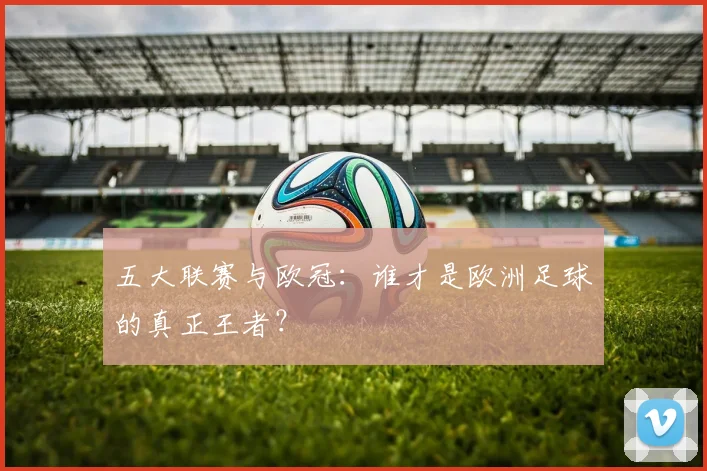 五大联赛与欧冠：谁才是欧洲足球的真正王者？
