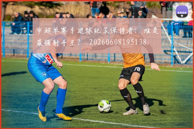 中超单赛季进球纪录保持者：谁是最强射手王？_20260608195138