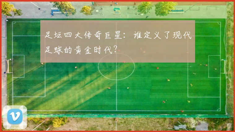 足坛四大传奇巨星：谁定义了现代足球的黄金时代？