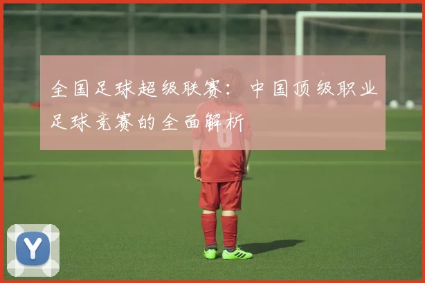 全国足球超级联赛：中国顶级职业足球竞赛的全面解析